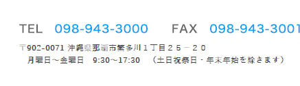 TEL　098-943-3000　　FAX　098-943-3001　〒902-0071
沖縄県那覇市繁多川１丁目２５−２０　月曜日〜金曜日　9:30〜17:30　（土日祝祭日・年末年始を除きます）